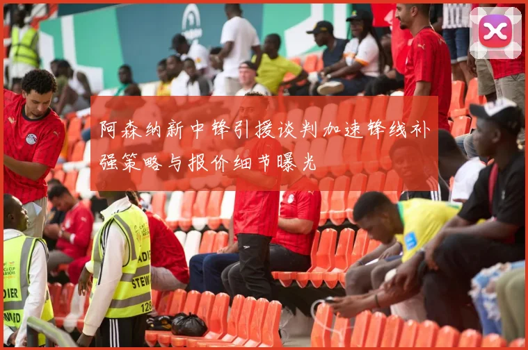 阿森纳新中锋引援谈判加速锋线补强策略与报价细节曝光