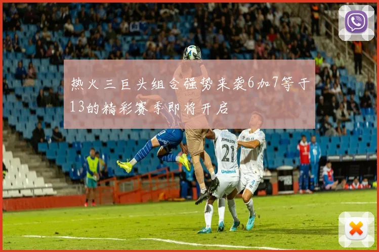 热火三巨头组合强势来袭6加7等于13的精彩赛季即将开启