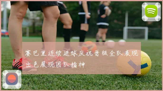 赛巴里连续进球庆祝晋级全队表现出色展现团队精神
