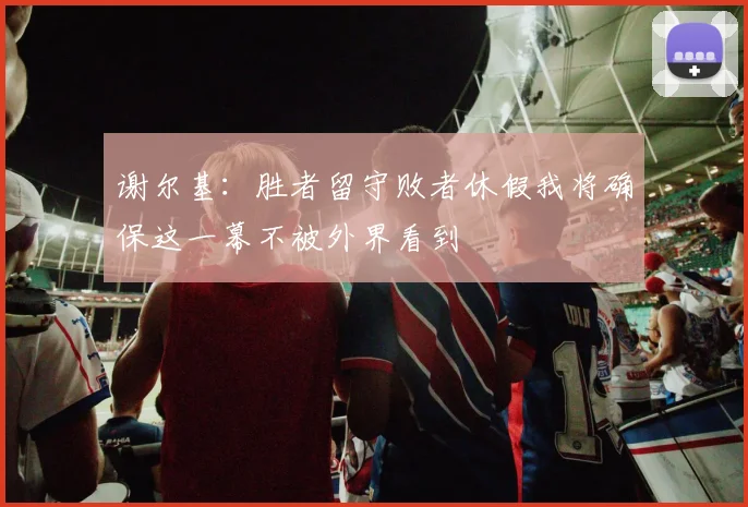 谢尔基：胜者留守败者休假我将确保这一幕不被外界看到