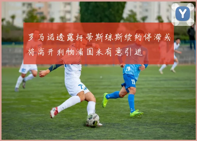 罗马诺透露柯蒂斯琼斯续约停滞或将离开利物浦国米有意引进