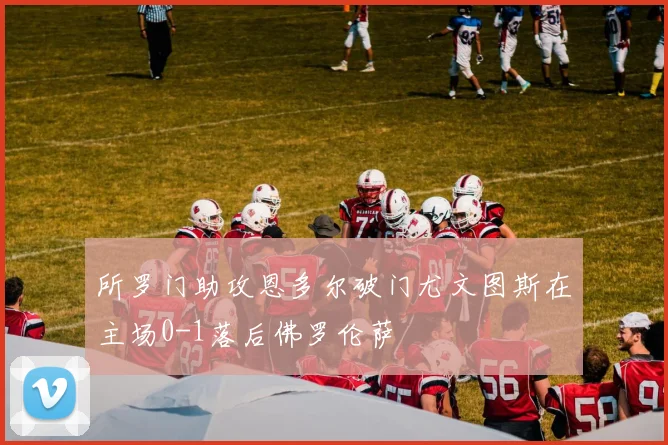 所罗门助攻恩多尔破门尤文图斯在主场0-1落后佛罗伦萨