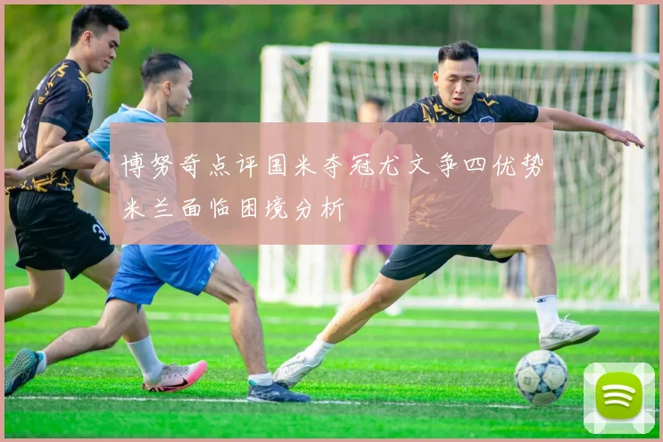 博努奇点评国米夺冠尤文争四优势米兰面临困境分析