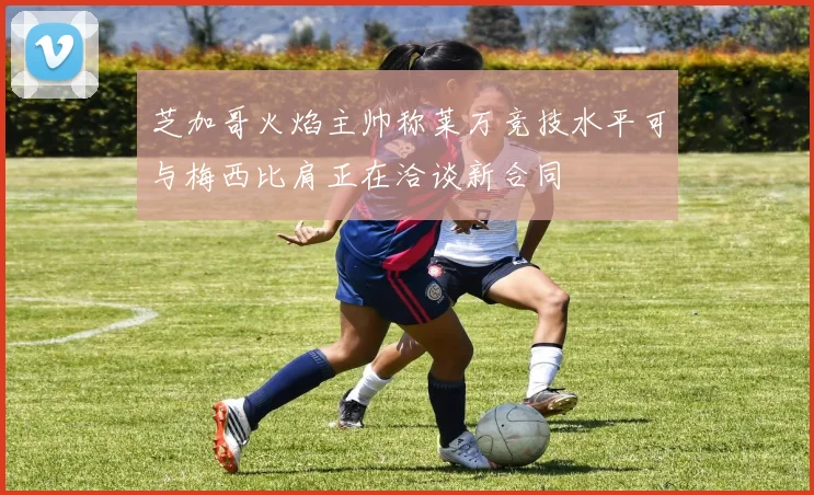 芝加哥火焰主帅称莱万竞技水平可与梅西比肩正在洽谈新合同