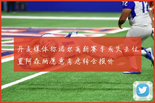 丹麦媒体称诺尔高新赛季或失去位置阿森纳愿意考虑转会报价