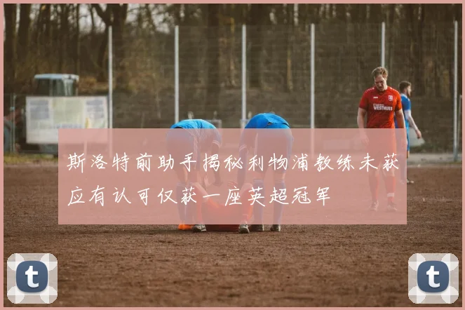 斯洛特前助手揭秘利物浦教练未获应有认可仅获一座英超冠军