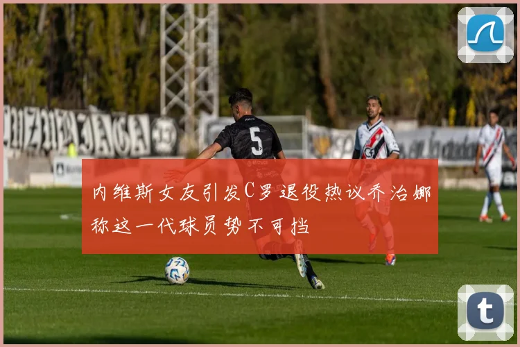 内维斯女友引发C罗退役热议乔治娜称这一代球员势不可挡