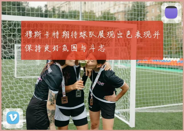 穆斯卡特期待球队展现出色表现并保持良好氛围与斗志