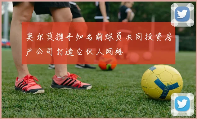 奥尔莫携手知名前球员共同投资房产公司打造合伙人网络