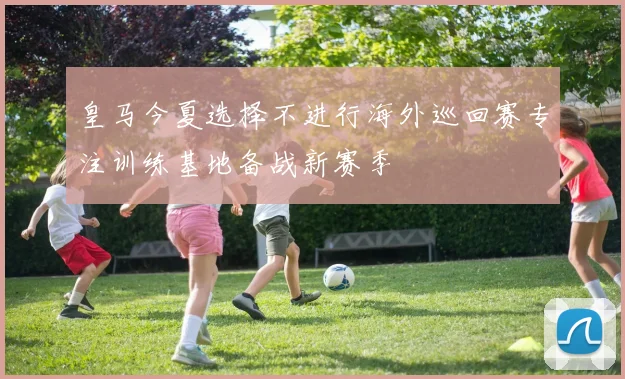 皇马今夏选择不进行海外巡回赛专注训练基地备战新赛季
