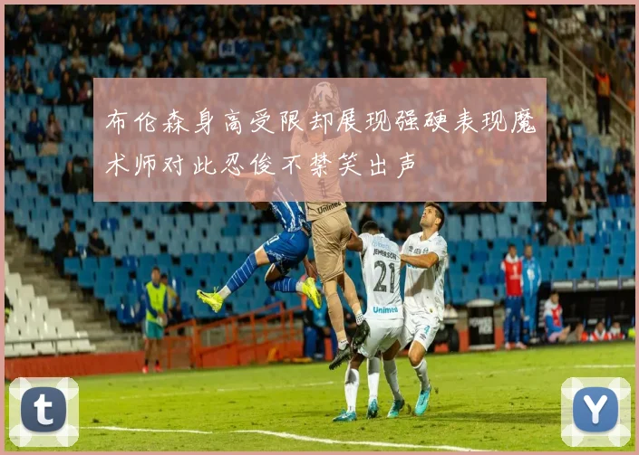 布伦森身高受限却展现强硬表现魔术师对此忍俊不禁笑出声