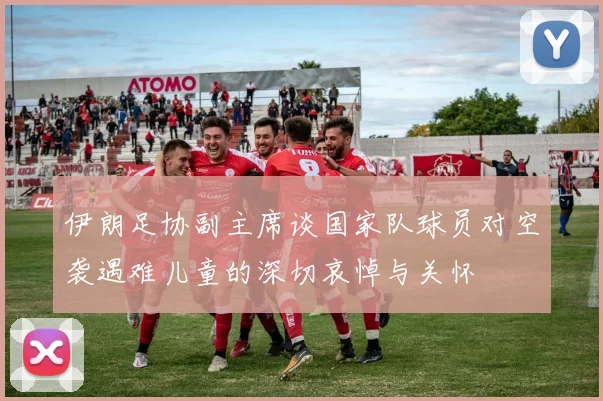 伊朗足协副主席谈国家队球员对空袭遇难儿童的深切哀悼与关怀
