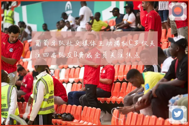 葡萄牙队社交媒体互动揭秘C罗仅关注四名队友B费成全员关注焦点