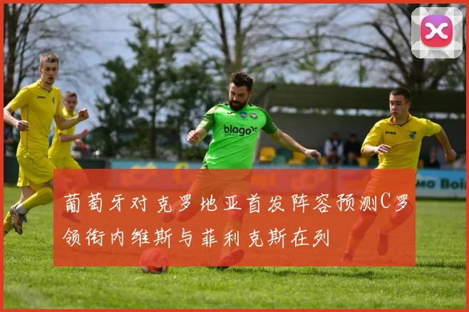 葡萄牙对克罗地亚首发阵容预测C罗领衔内维斯与菲利克斯在列