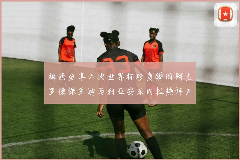 梅西分享六次世界杯珍贵瞬间阿圭罗德保罗迪马利亚安东内拉热评互动