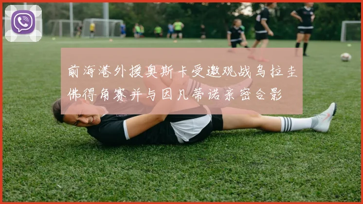 前海港外援奥斯卡受邀观战乌拉圭佛得角赛并与因凡蒂诺亲密合影
