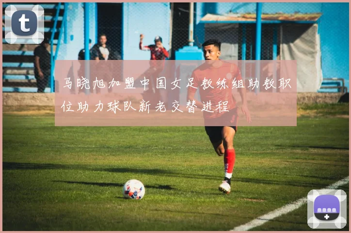 马晓旭加盟中国女足教练组助教职位助力球队新老交替进程