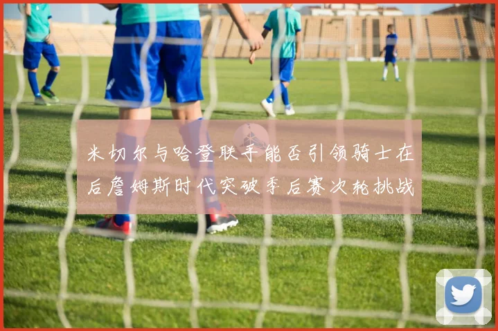 米切尔与哈登联手能否引领骑士在后詹姆斯时代突破季后赛次轮挑战