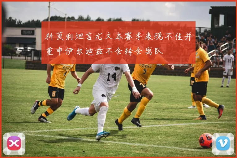 科莫利坦言尤文本赛季表现不佳并重申伊尔迪兹不会转会离队