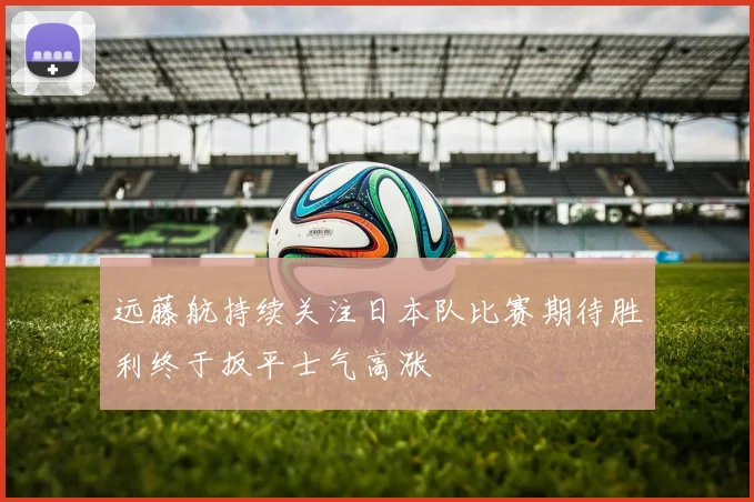 远藤航持续关注日本队比赛期待胜利终于扳平士气高涨