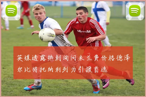 英媒透露热刺询问米兰费价格德泽尔比将托纳利列为引援首选