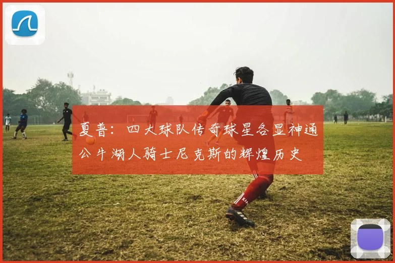 夏普：四大球队传奇球星各显神通公牛湖人骑士尼克斯的辉煌历史