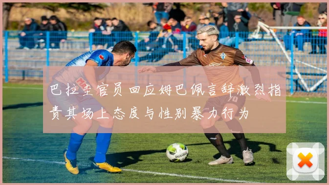 巴拉圭官员回应姆巴佩言辞激烈指责其场上态度与性别暴力行为