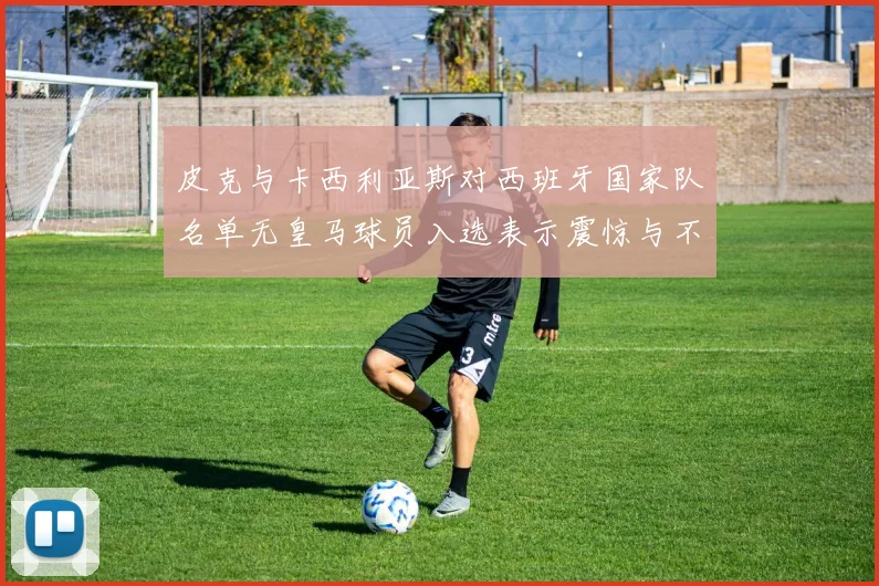 皮克与卡西利亚斯对西班牙国家队名单无皇马球员入选表示震惊与不解