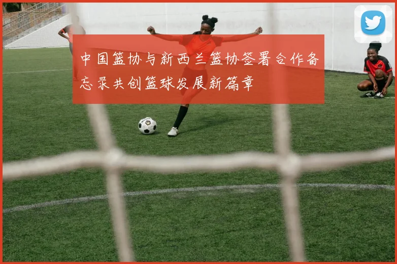 中国篮协与新西兰篮协签署合作备忘录共创篮球发展新篇章