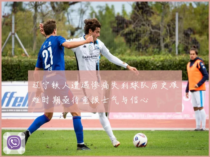 辽宁铁人遭遇惨痛失利球队历史艰难时期亟待重振士气与信心