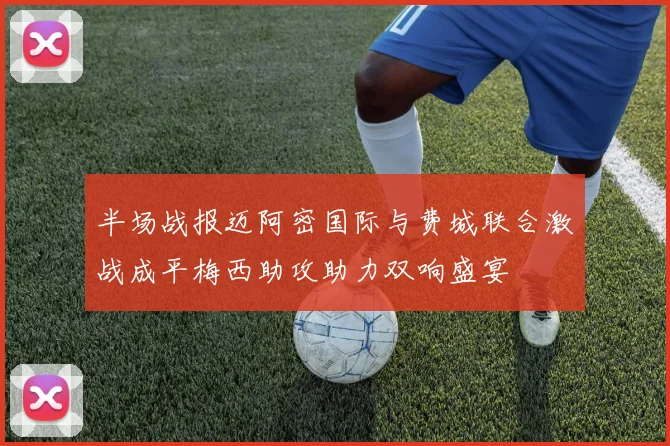 半场战报迈阿密国际与费城联合激战成平梅西助攻助力双响盛宴