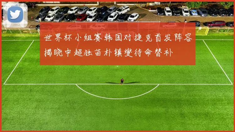 世界杯小组赛韩国对捷克首发阵容揭晓中超独苗朴镇燮待命替补