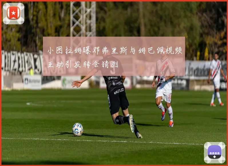 小图拉姆曝邓弗里斯与姆巴佩视频互动引发转会猜测