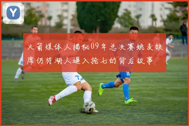 火箭媒体人揭秘09年总决赛姚麦缺席仍将湖人逼入抢七的背后故事