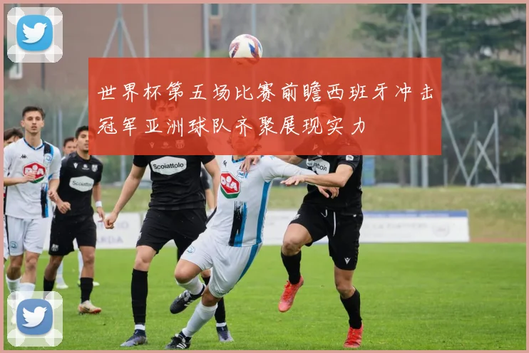 世界杯第五场比赛前瞻西班牙冲击冠军亚洲球队齐聚展现实力